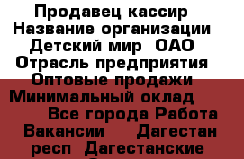 Продавец-кассир › Название организации ­ Детский мир, ОАО › Отрасль предприятия ­ Оптовые продажи › Минимальный оклад ­ 27 000 - Все города Работа » Вакансии   . Дагестан респ.,Дагестанские Огни г.